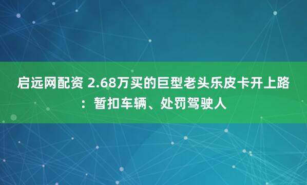 启远网配资 2.68万买的巨型老头乐皮卡开上路：暂扣车辆、处罚驾驶人
