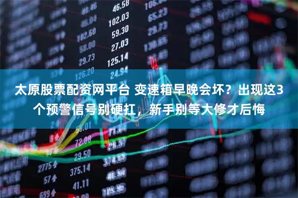 太原股票配资网平台 变速箱早晚会坏？出现这3个预警信号别硬扛，新手别等大修才后悔